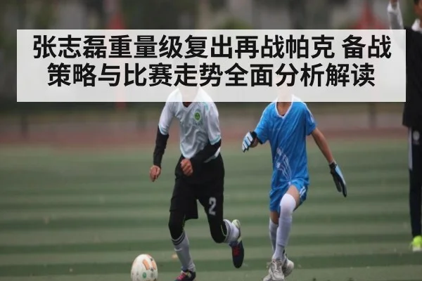 张志磊重量级复出再战帕克 备战策略与比赛走势全面分析解读